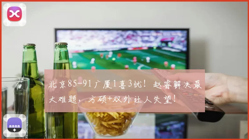 北京85-91广厦1喜3忧！赵睿解决最大难题，方硕+双外让人失望！