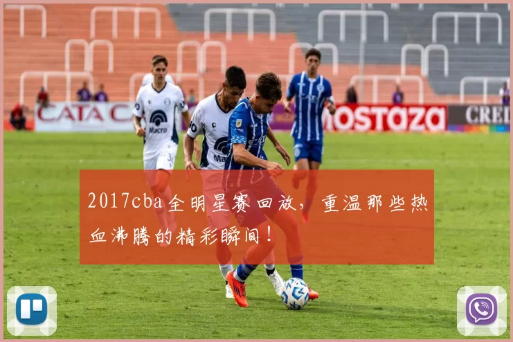 2017cba全明星赛回放，重温那些热血沸腾的精彩瞬间！