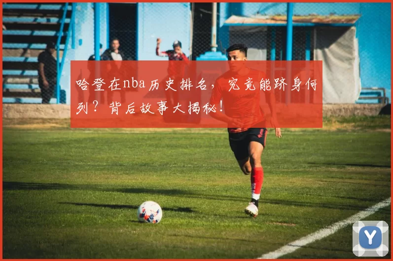 哈登在nba历史排名，究竟能跻身何列？背后故事大揭秘！