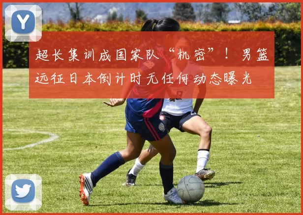 超长集训成国家队“机密”！男篮远征日本倒计时无任何动态曝光