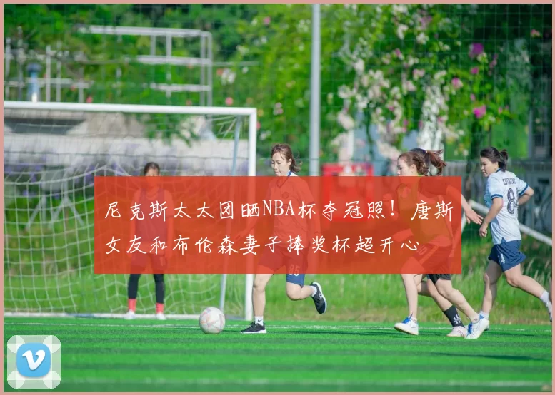 尼克斯太太团晒NBA杯夺冠照!唐斯女友和布伦森妻子捧奖杯超开心