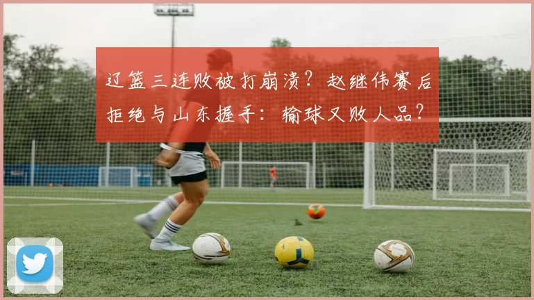 辽篮三连败被打崩溃?赵继伟赛后拒绝与山东握手:输球又败人品?