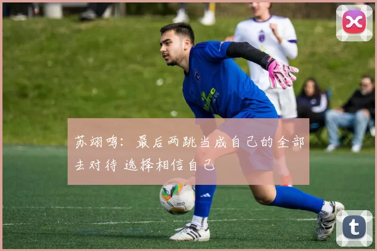 苏翊鸣:最后两跳当成自己的全部去对待 选择相信自己