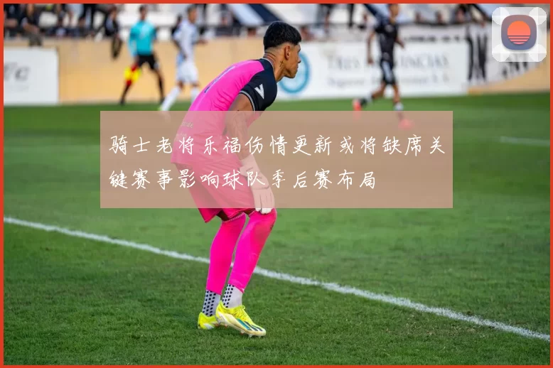 骑士老将乐福伤情更新或将缺席关键赛事影响球队季后赛布局