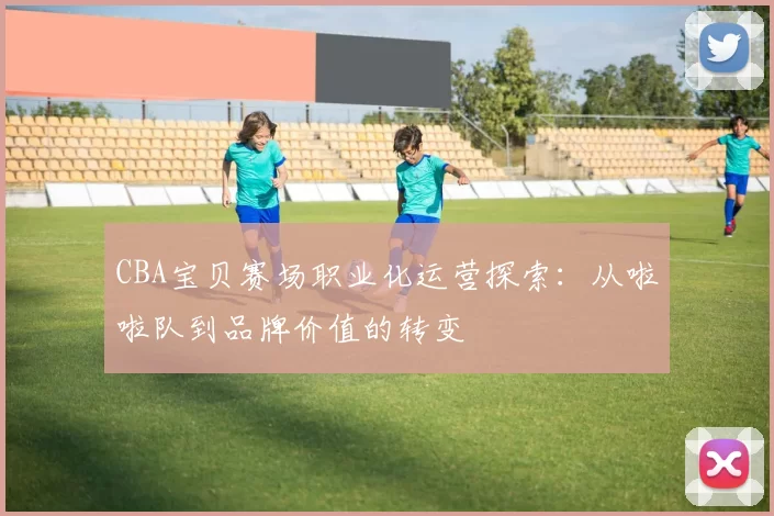CBA宝贝赛场职业化运营探索：从啦啦队到品牌价值的转变