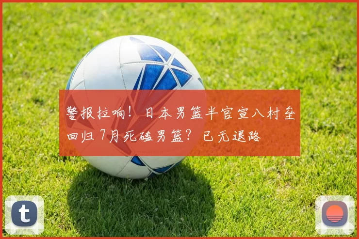 警报拉响！日本男篮半官宣八村垒回归 7月死磕男篮？已无退路
