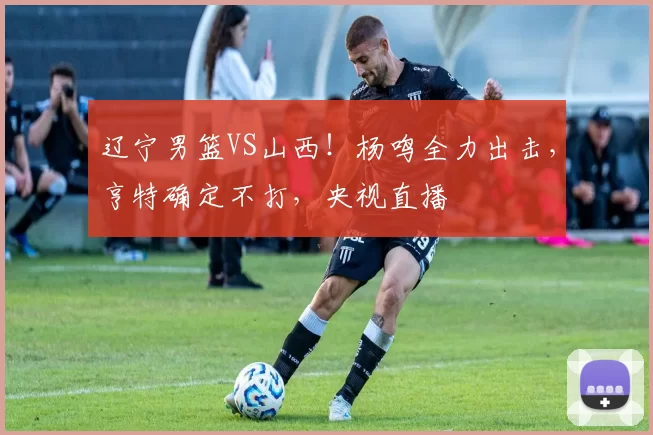 辽宁男篮VS山西！杨鸣全力出击，亨特确定不打，央视直播