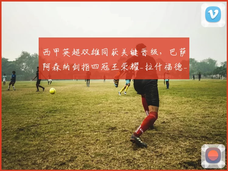 西甲英超双雄同获关键晋级,巴萨阿森纳剑指四冠王荣耀_拉什福德_阿尔瓦塞特_欧冠