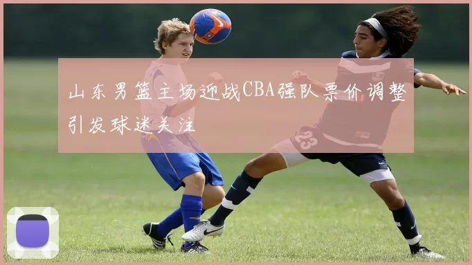 山东男篮主场迎战CBA强队票价调整引发球迷关注