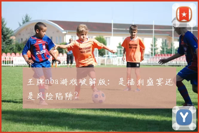 王牌nba游戏破解版：是福利盛宴还是风险陷阱？