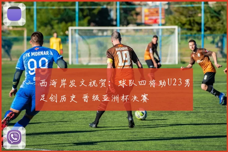 西海岸发文祝贺：球队四将助U23男足创历史 晋级亚洲杯决赛
