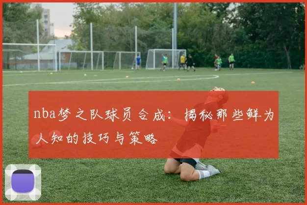 nba梦之队球员合成：揭秘那些鲜为人知的技巧与策略