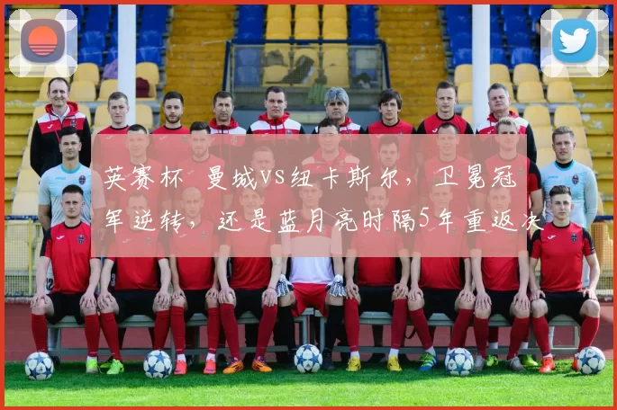 英赛杯 曼城vs纽卡斯尔，卫冕冠军逆转，还是蓝月亮时隔5年重返决赛？_欧冠_阿森纳_加拉塔萨雷