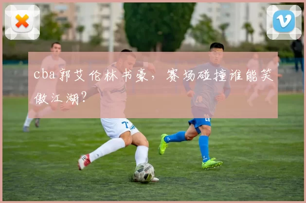 cba郭艾伦林书豪,赛场碰撞谁能笑傲江湖?