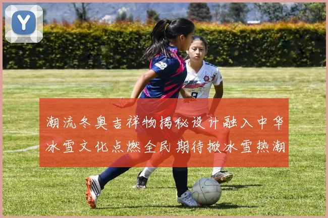 潮流冬奥吉祥物揭秘设计融入中华冰雪文化点燃全民期待掀冰雪热潮