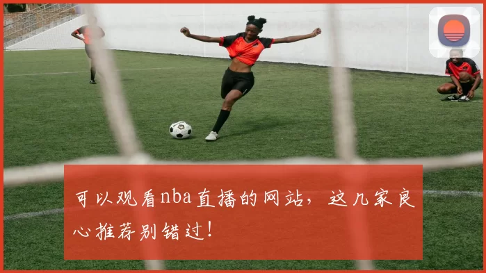 可以观看nba直播的网站,这几家良心推荐别错过!