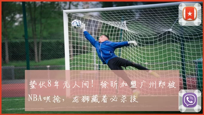 蛰伏8年无人问！徐昕加盟广州即被NBA哄抢，龙狮藏着必杀技