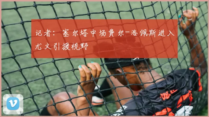 记者：塞尔塔中场费尔-洛佩斯进入尤文引援视野