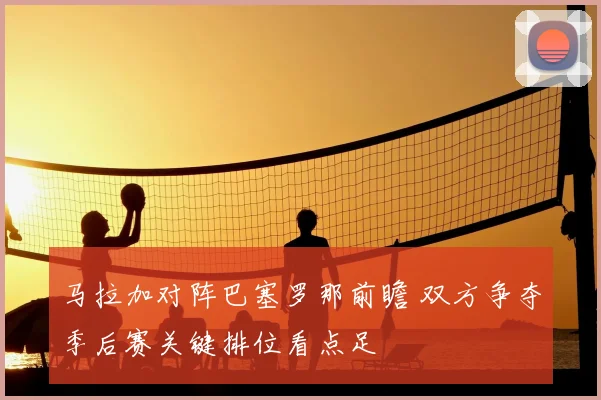 马拉加对阵巴塞罗那前瞻 双方争夺季后赛关键排位看点足