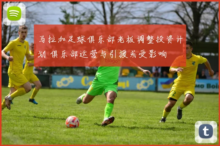 马拉加足球俱乐部老板调整投资计划 俱乐部运营与引援或受影响
