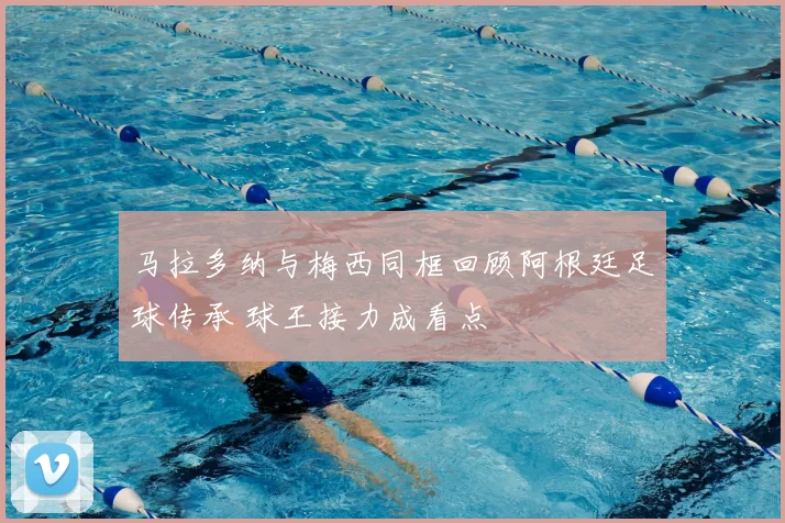 马拉多纳与梅西同框回顾阿根廷足球传承 球王接力成看点