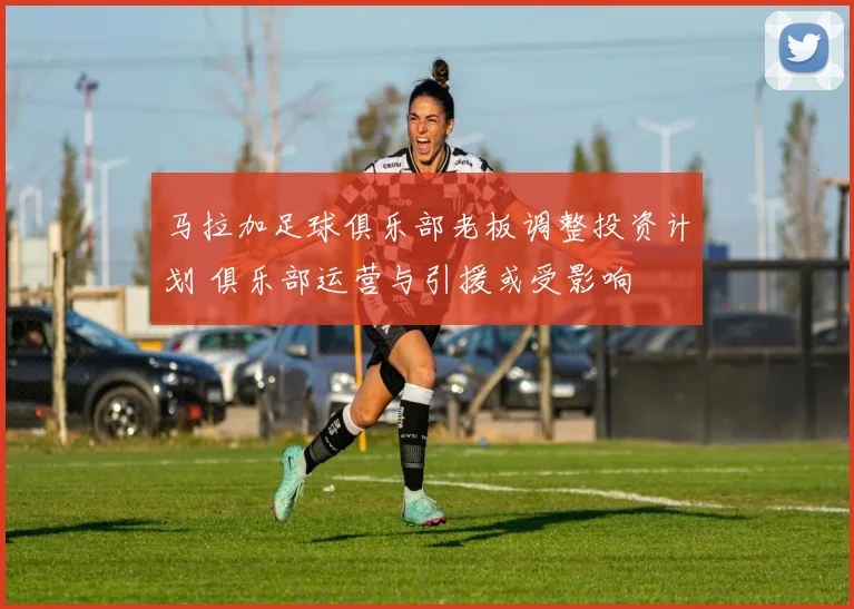 马拉加足球俱乐部老板调整投资计划 俱乐部运营与引援或受影响