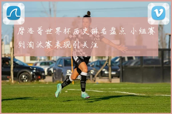 摩洛哥世界杯历史排名盘点 小组赛到淘汰赛表现引关注