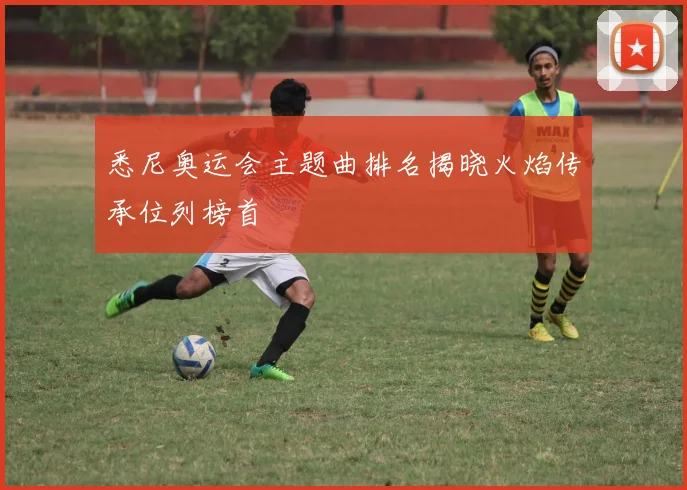 悉尼奥运会主题曲排名揭晓火焰传承位列榜首