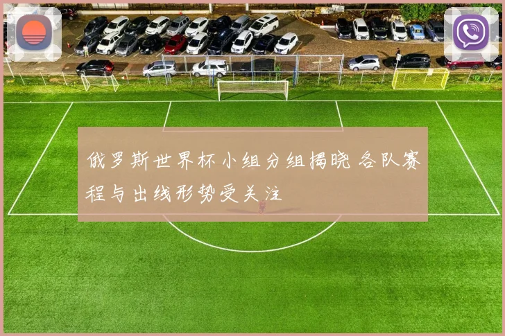 俄罗斯世界杯小组分组揭晓 各队赛程与出线形势受关注