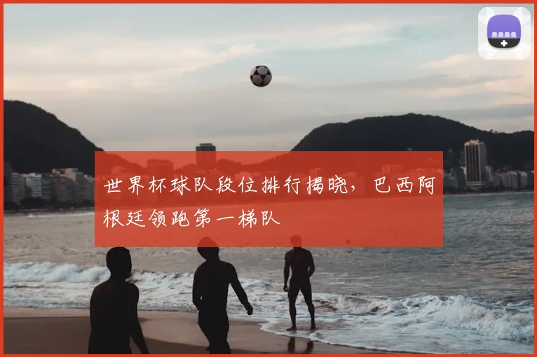 世界杯球队段位排行揭晓，巴西阿根廷领跑第一梯队