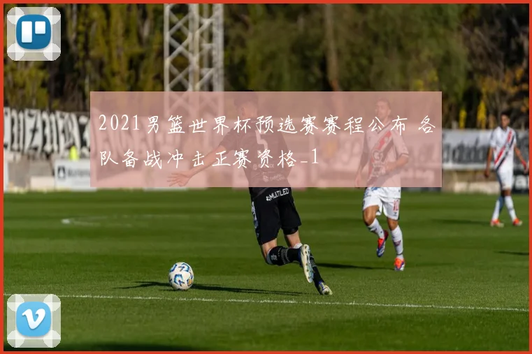 2021男篮世界杯预选赛赛程公布 各队备战冲击正赛资格_1