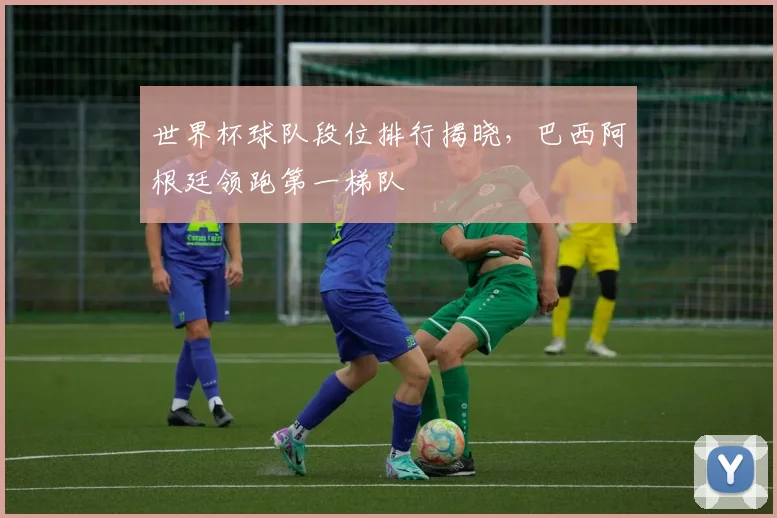 世界杯球队段位排行揭晓，巴西阿根廷领跑第一梯队