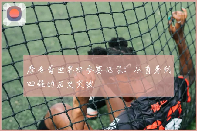 摩洛哥世界杯参赛记录：从首秀到四强的历史突破