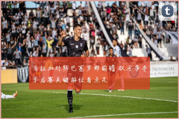 马拉加对阵巴塞罗那前瞻 双方争夺季后赛关键排位看点足