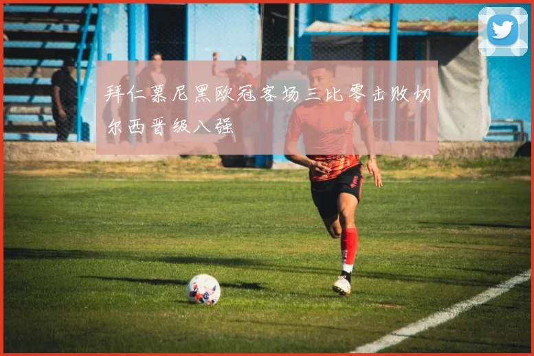 拜仁慕尼黑欧冠客场三比零击败切尔西晋级八强