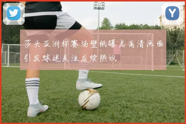 莎头亚洲杯赛场壁纸曝光高清画面引发球迷关注后续热议