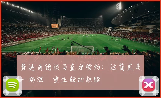 费迪南德谈马奎尔续约:这简直是一场涅槃重生般的救赎