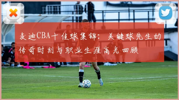 麦迪CBA十佳球集锦:关键球先生的传奇时刻与职业生涯高光回顾