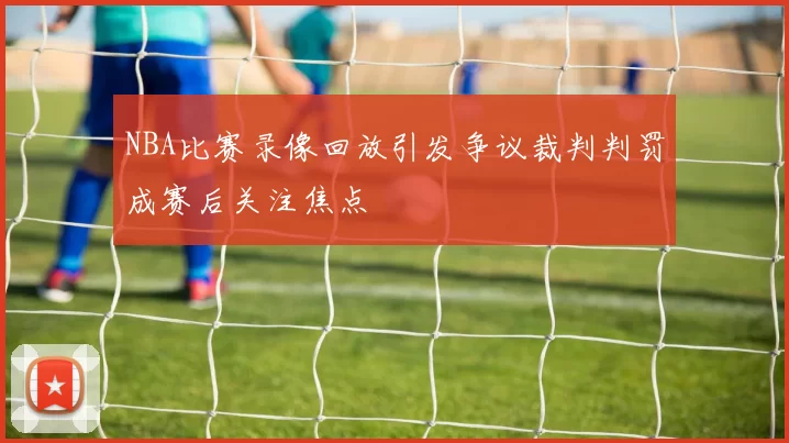 NBA比赛录像回放引发争议裁判判罚成赛后关注焦点