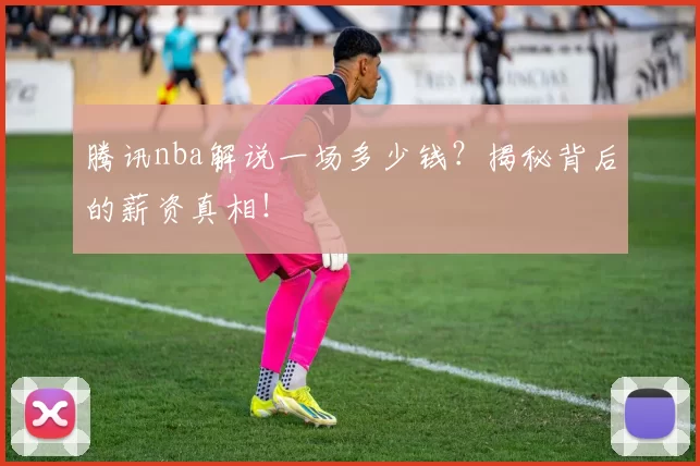 腾讯nba解说一场多少钱?揭秘背后的薪资真相!