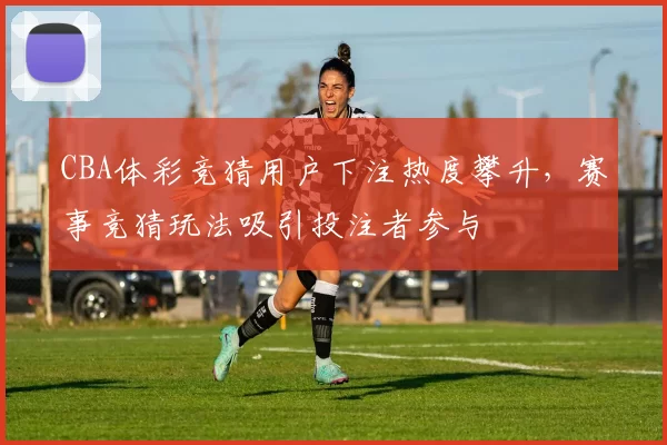 CBA体彩竞猜用户下注热度攀升，赛事竞猜玩法吸引投注者参与