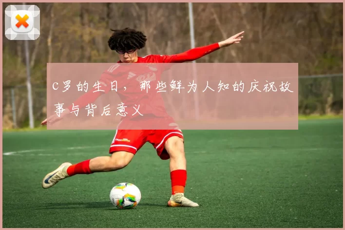 c罗的生日，那些鲜为人知的庆祝故事与背后意义