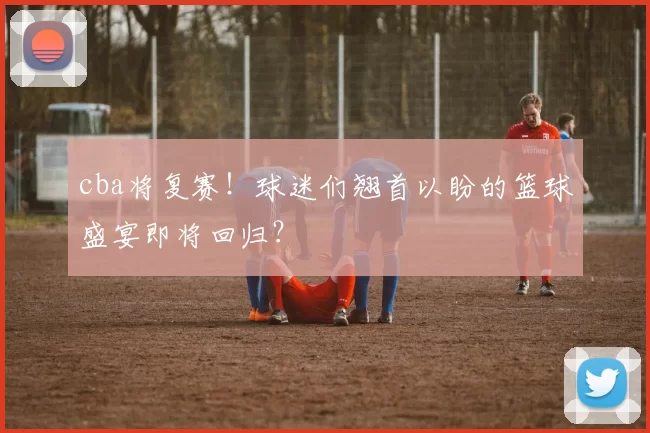 cba将复赛！球迷们翘首以盼的篮球盛宴即将回归？