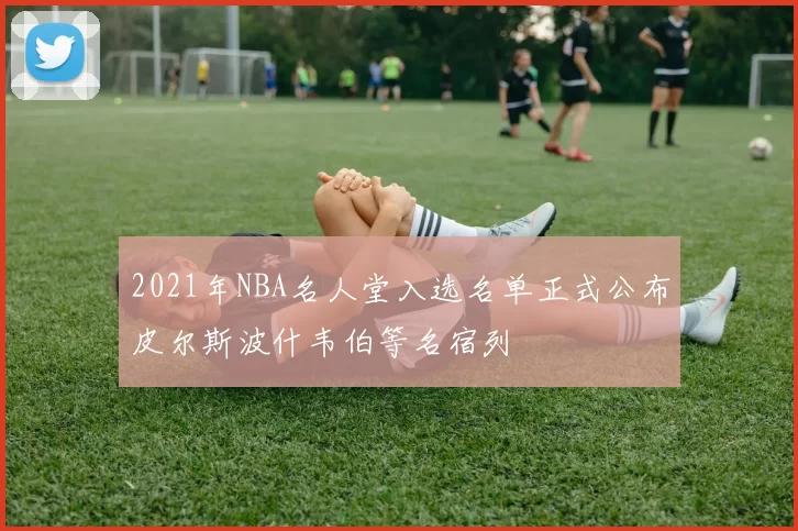 2021年NBA名人堂入选名单正式公布皮尔斯波什韦伯等名宿列