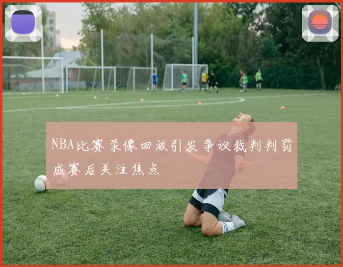 NBA比赛录像回放引发争议裁判判罚成赛后关注焦点