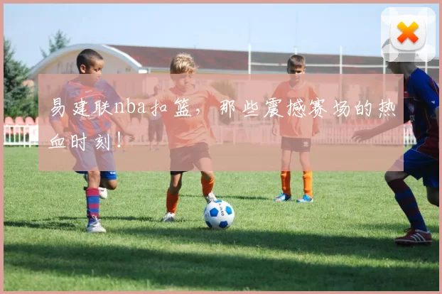 易建联nba扣篮,那些震撼赛场的热血时刻!