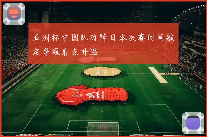 亚洲杯中国队对阵日本决赛时间敲定争冠看点升温