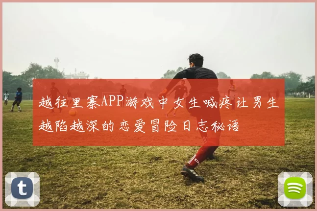 越往里寨APP游戏中女生喊疼让男生越陷越深的恋爱冒险日志秘语