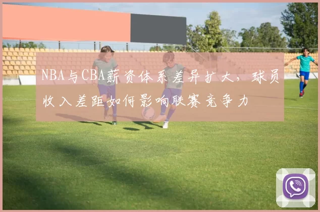 NBA与CBA薪资体系差异扩大,球员收入差距如何影响联赛竞争力